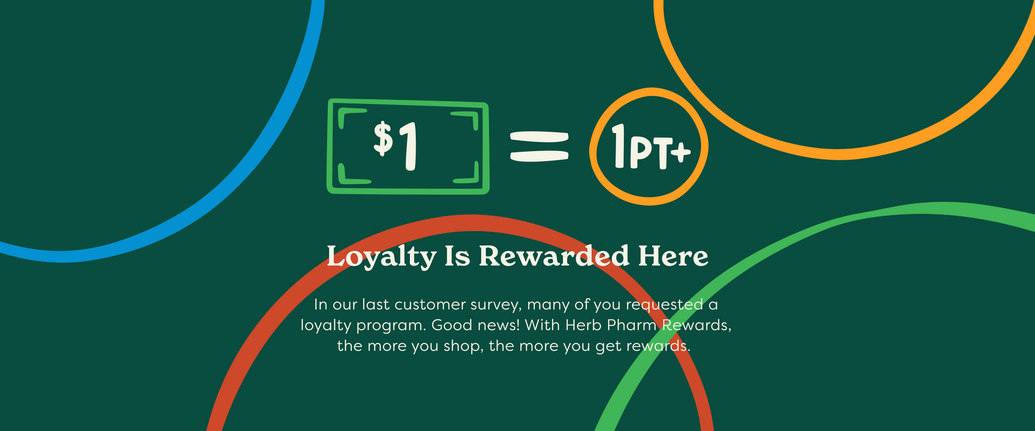 Loyalty Is Rewarded Here In our last customer survey, many of you requested a loyalty program. Good news! With Herb Pharm Rewards, the more you shop, the more you get rewards. 